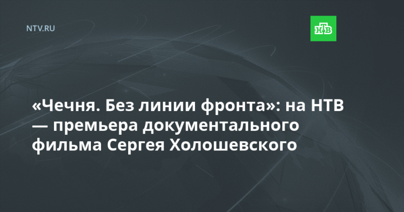 Премьера НТВ:  документальный фильм Сергея Холошевского «ЧЕЧНЯ. БЕЗ ЛИНИИ ФРОНТА»